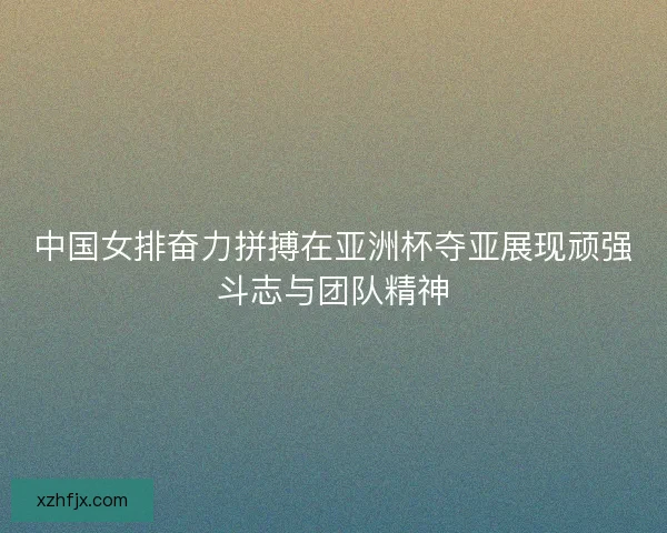 中国女排奋力拼搏在亚洲杯夺亚展现顽强斗志与团队精神