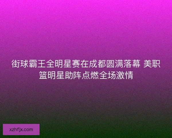 街球霸王全明星赛在成都圆满落幕 美职篮明星助阵点燃全场激情