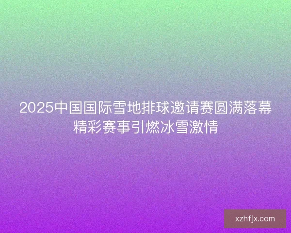 2025中国国际雪地排球邀请赛圆满落幕精彩赛事引燃冰雪激情 2025中国国际雪地排球邀请赛圆满落幕精彩赛事引燃冰雪激情
