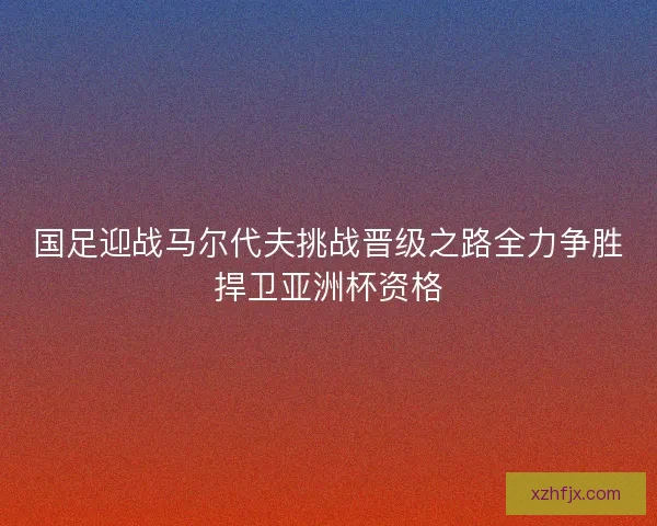 国足迎战马尔代夫挑战晋级之路全力争胜捍卫亚洲杯资格 国足迎战马尔代夫挑战晋级之路全力争胜捍卫亚洲杯资格