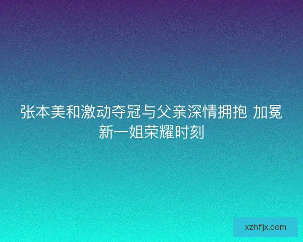 张本美和激动夺冠与父亲深情拥抱 加冕新一姐荣耀时刻 张本美和激动夺冠与父亲深情拥抱 加冕新一姐荣耀时刻