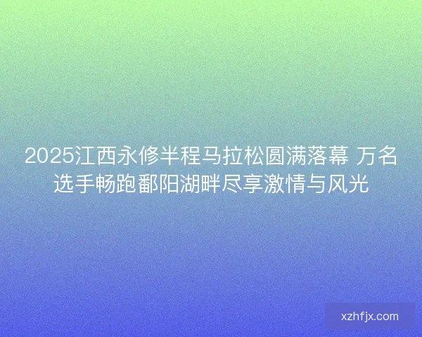 2025江西永修半程马拉松圆满落幕 万名选手畅跑鄱阳湖畔尽享激情与风光