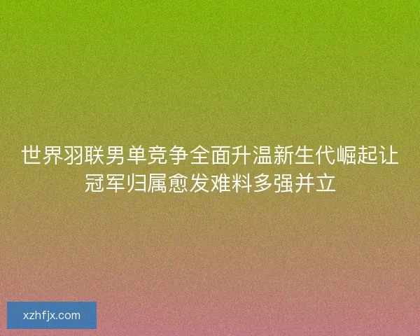 世界羽联男单竞争全面升温新生代崛起让冠军归属愈发难料多强并立