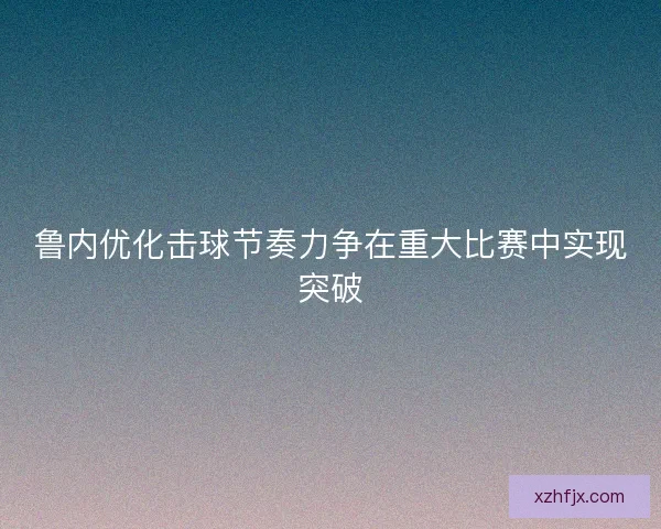 鲁内优化击球节奏力争在重大比赛中实现突破