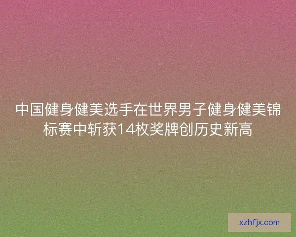 中国健身健美选手在世界男子健身健美锦标赛中斩获14枚奖牌创历史新高