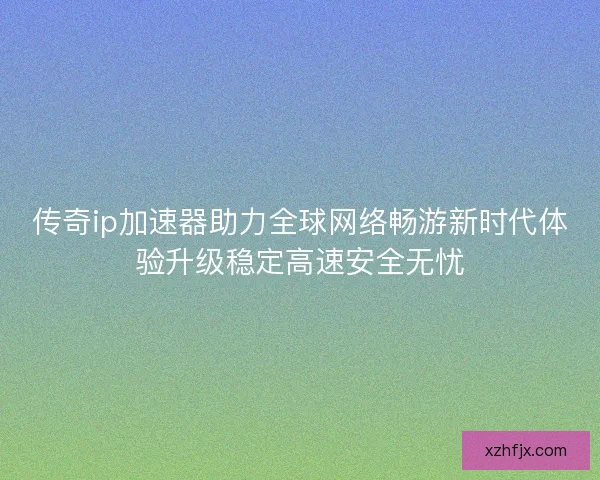 传奇ip加速器助力全球网络畅游新时代体验升级稳定高速安全无忧 传奇ip加速器助力全球网络畅游新时代体验升级稳定高速安全无忧