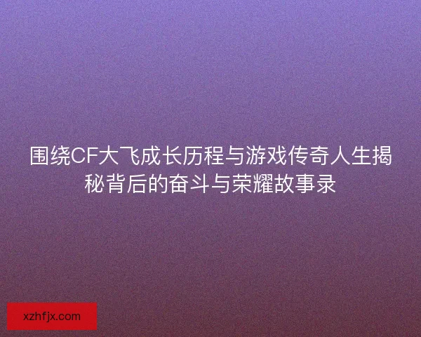 围绕CF大飞成长历程与游戏传奇人生揭秘背后的奋斗与荣耀故事录 围绕CF大飞成长历程与游戏传奇人生揭秘背后的奋斗与荣耀故事录